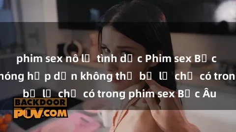 phim sex nô lệ tình dục Phim sex Bắc Âu: Những cảnh nóng hấp dẫn không thể bỏ lỡ chỉ có trong phim sex Bắc Âu