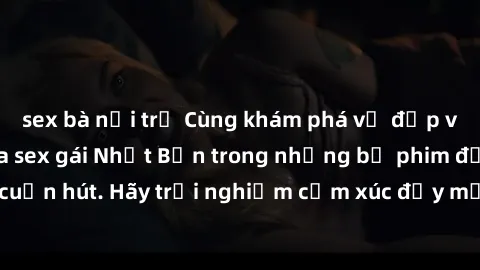sex bà nội trợ Cùng khám phá vẻ đẹp và sức gợi cảm của sex gái Nhật Bản trong những bộ phim đầy nghệ thuật và cuốn hút. Hãy trải nghiệm cảm xúc đầy mới mẻ và sống động từ những cảnh quay tinh tế và qu