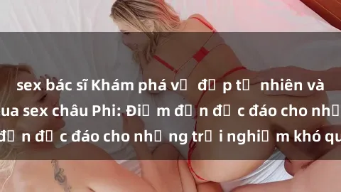 sex bác sĩ Khám phá vẻ đẹp tự nhiên và văn hóa đa dạng qua sex châu Phi: Điểm đến độc đáo cho những trải nghiệm khó quên