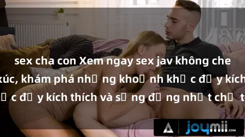 sex cha con Xem ngay sex jav không che để thỏa mãn cảm xúc, khám phá những khoảnh khắc đầy kích thích và sống động nhất chỉ trong click!