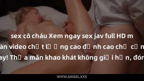 sex cô cháu Xem ngay sex jav full HD miễn phí - Hàng ngàn video chất lượng cao đỉnh cao chỉ cần click vào ngay! Thỏa mãn khao khát không giới hạn, đón chờ những trải nghiệm mới lạ!