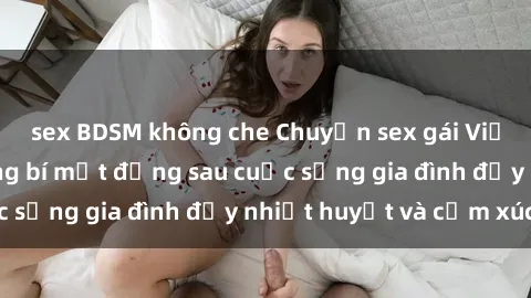 sex BDSM không che Chuyện sex gái Việt có chồng: Những bí mật đằng sau cuộc sống gia đình đầy nhiệt huyết và cảm xúc