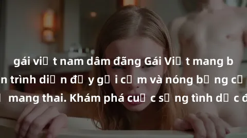 gái việt nam dâm đãng Gái Việt mang bầu và làm tình: Màn trình diễn đầy gợi cảm và nóng bỏng của phụ nữ mang thai. Khám phá cuộc sống tình dục đầy hấp dẫn và mới lạ của họ!