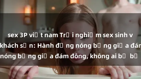 sex 3P việt nam Trải nghiệm sex sinh viên sôi động trong khách sạn: Hành động nóng bỏng giữa đám đông, không ai bị bỏ lỡ