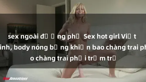 sex ngoài đường phố Sex hot girl Việt Nam: Mặt xinh, body nóng bỏng khiến bao chàng trai phải trầm trồ