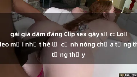 gái già dâm đãng Clip sex gây sốc: Loạt video mới nhất hé lộ cảnh nóng chưa từng thấy