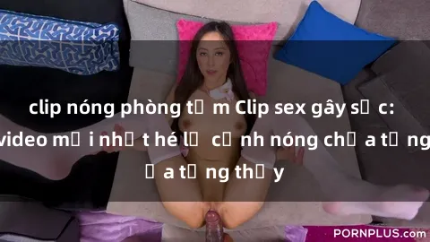 clip nóng phòng tắm Clip sex gây sốc: Loạt video mới nhất hé lộ cảnh nóng chưa từng thấy
