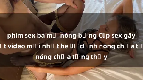phim sex bà mẹ nóng bỏng Clip sex gây sốc: Loạt video mới nhất hé lộ cảnh nóng chưa từng thấy