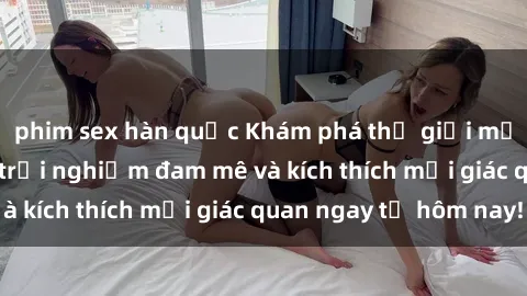phim sex hàn quốc Khám phá thế giới mới của sex online: trải nghiệm đam mê và kích thích mọi giác quan ngay từ hôm nay!