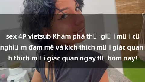 sex 4P vietsub Khám phá thế giới mới của sex online: trải nghiệm đam mê và kích thích mọi giác quan ngay từ hôm nay!