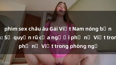phim sex châu âu Gái Việt Nam nóng bỏng khi làm tình: Sự quyến rũ của người phụ nữ Việt trong phòng ngủ