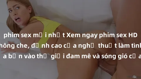 phim sex mới nhất Xem ngay phim sex HD chất lượng cao không che, đỉnh cao của nghệ thuật làm tình, đưa bạn vào thế giới đam mê và sóng gió của tình yêu không giới hạn.
