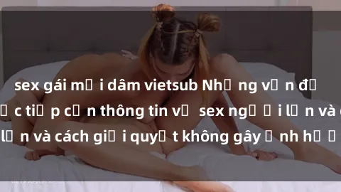 sex gái mại dâm vietsub Những vấn đề liên quan đến việc tiếp cận thông tin về sex người lớn và cách giải quyết không gây ảnh hưởng đến trẻ em