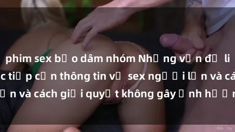 phim sex bạo dâm nhóm Những vấn đề liên quan đến việc tiếp cận thông tin về sex người lớn và cách giải quyết không gây ảnh hưởng đến trẻ em