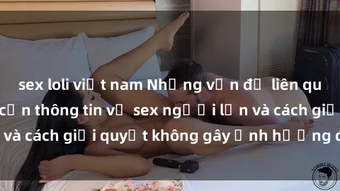 sex loli việt nam Những vấn đề liên quan đến việc tiếp cận thông tin về sex người lớn và cách giải quyết không gây ảnh hưởng đến trẻ em