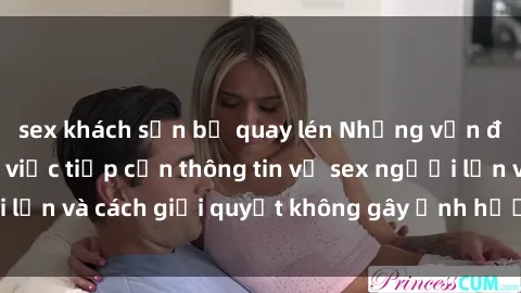 sex khách sạn bị quay lén Những vấn đề liên quan đến việc tiếp cận thông tin về sex người lớn và cách giải quyết không gây ảnh hưởng đến trẻ em