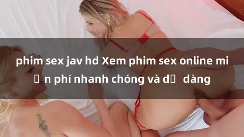 phim sex jav hd Xem phim sex online miễn phí nhanh chóng và dễ dàng