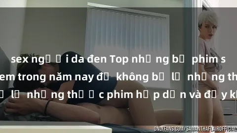 sex người da đen Top những bộ phim sex hay nhất nên xem trong năm nay để không bỏ lỡ những thước phim hấp dẫn và đầy kịch tính.