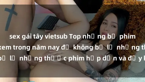 sex gái tây vietsub Top những bộ phim sex hay nhất nên xem trong năm nay để không bỏ lỡ những thước phim hấp dẫn và đầy kịch tính.