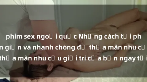 phim sex ngoại quốc Những cách tải phim sex về máy đơn giản và nhanh chóng để thỏa mãn nhu cầu giải trí của bạn ngay tại nhà