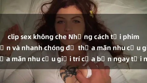 clip sex không che Những cách tải phim sex về máy đơn giản và nhanh chóng để thỏa mãn nhu cầu giải trí của bạn ngay tại nhà