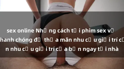 sex online Những cách tải phim sex về máy đơn giản và nhanh chóng để thỏa mãn nhu cầu giải trí của bạn ngay tại nhà