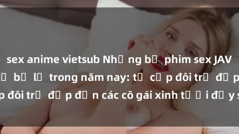 sex anime vietsub Những bộ phim sex JAV hot nhất không thể bỏ lỡ trong năm nay: từ cặp đôi trẻ đẹp đến các cô gái xinh tươi đầy sức hút.