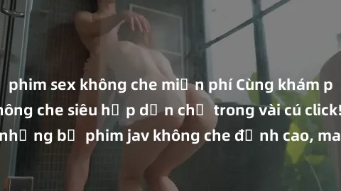 phim sex không che miễn phí Cùng khám phá thế giới jav không che siêu hấp dẫn chỉ trong vài cú click! Đắm chìm trong những bộ phim jav không che đỉnh cao, mang lại trải nghiệm thú vị và đầy kích thích