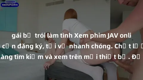 gái bị trói làm tình Xem phim JAV online miễn phí không cần đăng ký, tải về nhanh chóng. Chất lượng HD, dễ dàng tìm kiếm và xem trên mọi thiết bị. Đặc biệt, không quảng cáo làm phiền.
