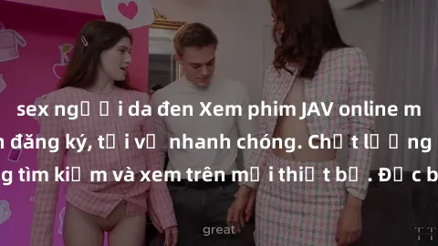 sex người da đen Xem phim JAV online miễn phí không cần đăng ký, tải về nhanh chóng. Chất lượng HD, dễ dàng tìm kiếm và xem trên mọi thiết bị. Đặc biệt, không quảng cáo làm phiền.