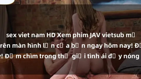 sex viet nam HD Xem phim JAV vietsub mới nhất và hấp dẫn trên màn hình lớn của bạn ngay hôm nay! Đắm chìm trong thế giới tình ái đầy nóng bỏng và kích thích.