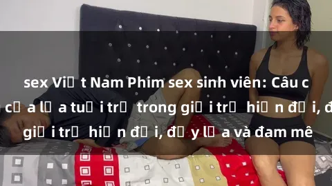 sex Việt Nam Phim sex sinh viên: Câu chuyện nóng bỏng của lứa tuổi trẻ trong giới trẻ hiện đại, đầy lửa và đam mê