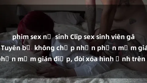 phim sex nữ sinh Clip sex sinh viên gây sốt mạng xã hội: Tuyên bố không chấp nhận phần mềm gián điệp, đòi xóa hình ảnh trên internet