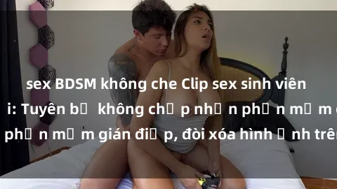 sex BDSM không che Clip sex sinh viên gây sốt mạng xã hội: Tuyên bố không chấp nhận phần mềm gián điệp, đòi xóa hình ảnh trên internet