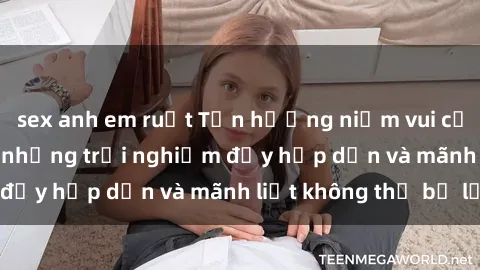 sex anh em ruột Tận hưởng niềm vui của sex với gái trẻ: những trải nghiệm đầy hấp dẫn và mãnh liệt không thể bỏ lỡ