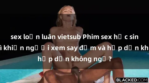 sex loạn luân vietsub Phim sex học sinh: Điều gì khiến người xem say đắm và hấp dẫn không ngờ?