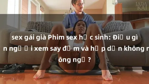 sex gái già Phim sex học sinh: Điều gì khiến người xem say đắm và hấp dẫn không ngờ?