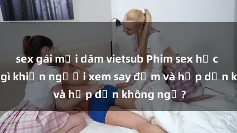 sex gái mại dâm vietsub Phim sex học sinh: Điều gì khiến người xem say đắm và hấp dẫn không ngờ?