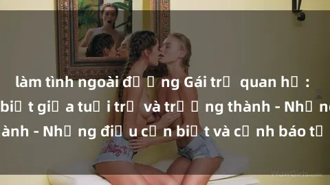 làm tình ngoài đường Gái trẻ quan hệ: Mối quan hệ khác biệt giữa tuổi trẻ và trưởng thành - Những điều cần biết và cảnh báo từ chuyên gia