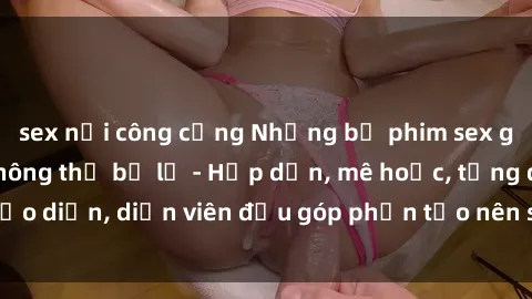sex nơi công cộng Những bộ phim sex gái già đỉnh cao không thể bỏ lỡ - Hấp dẫn, mê hoặc, từng đạo diễn, diễn viên đều góp phần tạo nên sự hấp dẫn, kích thích.