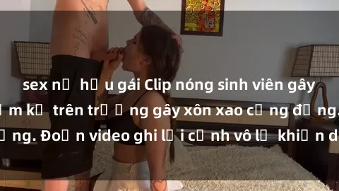 sex nữ hầu gái Clip nóng sinh viên gây sốc: Hành động cấm kỵ trên trường gây xôn xao cộng đồng. Đoạn video ghi lại cảnh vô lễ khiến dư luận bức xúc.