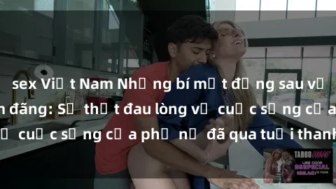 sex Việt Nam Những bí mật đằng sau vẻ ngoài gái già dâm đãng: Sự thật đau lòng về cuộc sống của phụ nữ đã qua tuổi thanh xuân