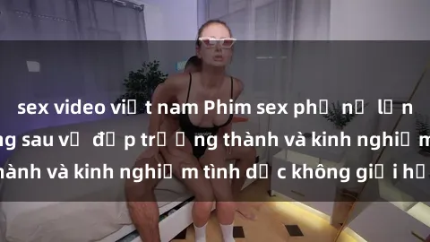 sex video việt nam Phim sex phụ nữ lớn tuổi: Sức hút đằng sau vẻ đẹp trưởng thành và kinh nghiệm tình dục không giới hạn