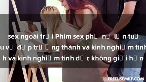 sex ngoài trời Phim sex phụ nữ lớn tuổi: Sức hút đằng sau vẻ đẹp trưởng thành và kinh nghiệm tình dục không giới hạn
