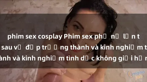 phim sex cosplay Phim sex phụ nữ lớn tuổi: Sức hút đằng sau vẻ đẹp trưởng thành và kinh nghiệm tình dục không giới hạn