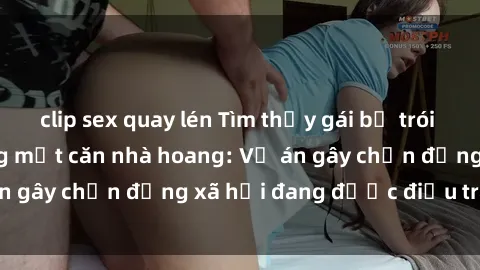 clip sex quay lén Tìm thấy gái bị trói và bị hiếp dâm trong một căn nhà hoang: Vụ án gây chấn động xã hội đang được điều tra vào.