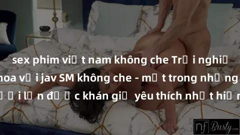 sex phim việt nam không che Trải nghiệm cảm xúc thăng hoa với jav SM không che - một trong những thể loại phim người lớn được khán giả yêu thích nhất hiện nay. Đảm bảo đem lại sự hấp dẫn, kích thích t