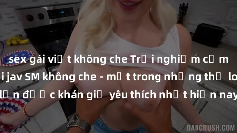 sex gái việt không che Trải nghiệm cảm xúc thăng hoa với jav SM không che - một trong những thể loại phim người lớn được khán giả yêu thích nhất hiện nay. Đảm bảo đem lại sự hấp dẫn, kích thích tối đa