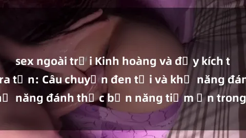 sex ngoài trời Kinh hoàng và đầy kích thích với phim sex tra tấn: Câu chuyện đen tối và khả năng đánh thức bản năng tiềm ẩn trong con người