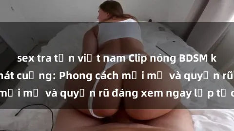 sex tra tấn việt nam Clip nóng BDSM khiến người xem phát cuồng: Phong cách mới mẻ và quyến rũ đáng xem ngay lập tức!